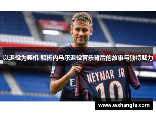 以退役为契机 解析内马尔退役音乐背后的故事与独特魅力