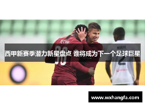 西甲新赛季潜力新星盘点 谁将成为下一个足球巨星 西甲新赛季潜力新星盘点 谁将成为下一个足球巨星