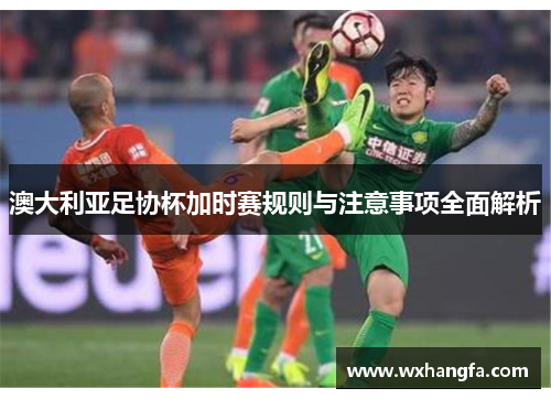 澳大利亚足协杯加时赛规则与注意事项全面解析 澳大利亚足协杯加时赛规则与注意事项全面解析